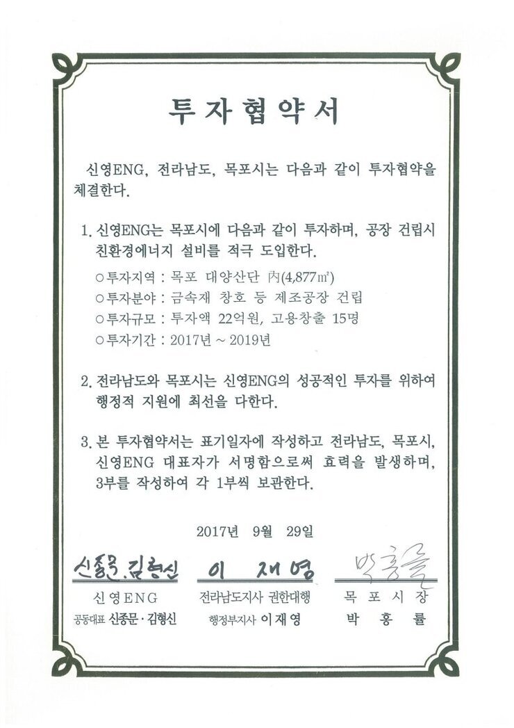 투자협약서
신영ENG, 전라남도, 목포시는 다음과 같이 투자협약을 체결한다.
1. 신영ENG는 목포시에 다음과 같이 투자하며, 공장 건립시 친환경에너지 설비를 적극 도입한다.
0 투자지역 : 목포 대양산단 R(4,877㎡)
0 투자분야 : 금속재 창호 등 제조공장 건립
0 투자규모 : 투자액 22억원, 고용창출 15명
0 투자기간 : 2017년 ~ 2019년
2. 전라남도와 목포시는 신영ENG의 성공적인 투자를 위하여 행정적 지원에 최 선을 다한다.
3. 본 투자협약서는 표기일자에 작성하고 전라남도, 목포시, 신영ENG 대표자가 서명함으로써 효력을 발생하며, 3부를 작성하여 각 1부씩 보관한다.
2017년 9월 29일
신영ENG 공동대표 신종문 김형신
전라남도지사 권한대행 행정부지사 이재영
목포시장 박홍률