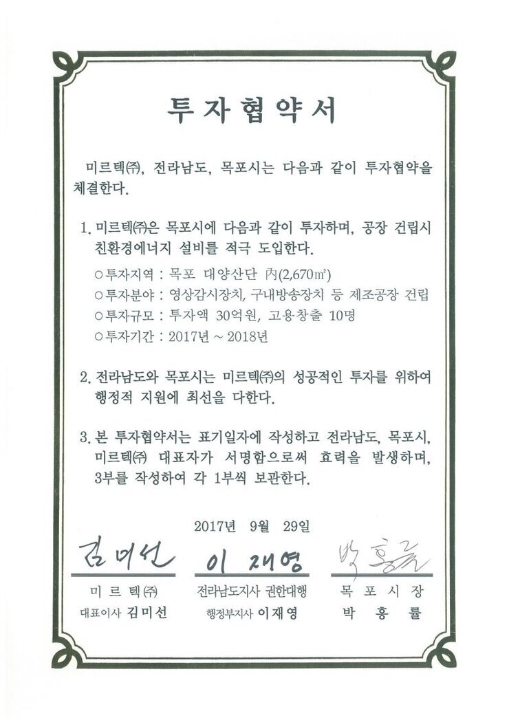 투자협약서
미르텍㈜, 전라남도, 목포시는 다음과 같이 투자협약을 체결한다.1. 미르텍㈜은 목포시에 다음과 같이 투자하며, 공장 건립시 친환경에너지 설비를 적극 도입한다.
0 투자지역 : 목포 대양산단 N(2,670㎡)
0 투자분야 : 영상감시장치, 구내방송장치 등 제조공장 건립
0 투자규모 : 투자액 30억원, 고용창출 10명
0 투자기간 : 2017년 ~ 2018년
2. 전라남도와 목포시는 미르텍(㈜의 성공적인 투자를 위하여 행정적 지원에 최선을 다한다.
3. 본 투자협약서는 표기일자에 작성하고 전라남도, 목포시, 미르텍㈜ 대표자가 서명함으로써 효력을 발생하며, 3부를 작성하여 각 1부씩 보관한다.
2017년 9월 29일
미르텍(즈) 대표이사 김미선
전라남도지사 권한대행 행정부지사 이재영
목포시장 박홍률