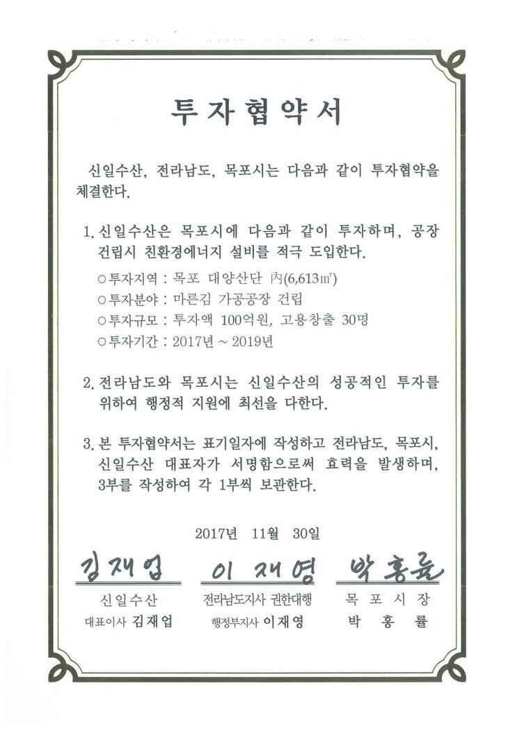 투자협약서
신일수산, 전라남도, 목포시는 다음과 같이 투자협약을 체결한다.
1. 신일수산은 목포시에 다음과 같이 투자하며, 공장건립시 친환경에너지 설비를 적극 도입한다.
0 투자지역 : 목포 대양산단 시(6,613m)
0 투자분야 : 마른김 가공공장 건립
0 투자규모 : 투자액 100억원, 고용창출 30명
0 투자기간 : 2017년 ~ 2019년
2. 전라남도와 목포시는 신일수산의 성공적인 투자를 위하여 행정적 지원에 최선을 다한다.
3. 본 투자협약서는 표기일자에 작성하고 전라남도, 목포시, 신일수산 대표자가 서명함으로써 효력을 발생하며, 3부를 작성하여 각 1부씩 보관한다.
신일수산 대표이사 김재업
전라남도지사 권한대행 행정부지사 이재영
목포시장 박홍률