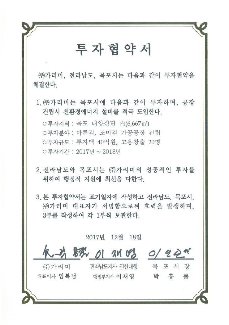 투자협약서
㈜가리미, 전라남도, 목포시는 다음과 같이 투자협약을 체결한다.
1.㈜가리미는 목포시에 다음과 같이 투자하며, 공장건립시 친환경에너지 설비를 적극 도입한다.
0 투자지역 : 목포 대양산단 A(6,667)
0 투자분야 : 마른김, 조미김 가공공장 건립
0 투자규모 : 투자액 40억원, 고용창출 20명
0 투자기간 : 2017년 ~ 2018년
2. 전라남도와 목포시는 ㈜가리미의 성공적인 투자를 위하여 행정적 지원에 최선을 다한다.
3. 본 투자협약서는 표기일자에 작성하고 전라남도, 목포시, ㈜가리미 대표자가 서명함으로써 효력을 발생하며, 3부를 작성하여 각 1부씩 보관한다.
2017년 12월 18일
(주)가리미 대표이사 임복남
전라남도지사 권한대행 행정부지사 이재영
목포시장 박홍률