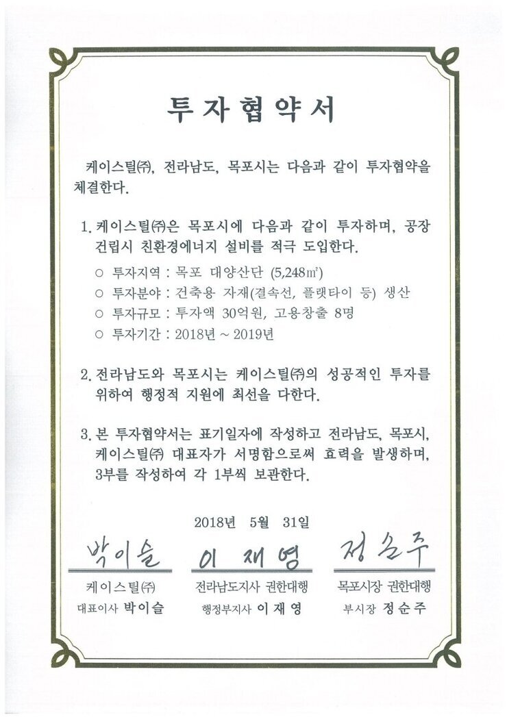 투자협약서
케이스틸(㈜), 전라남도, 목포시는 다음과 같이 투자협약을 체결한다.
1. 케이스틸(㈜은 목포시에 다음과 같이 투자하며, 공장건립시 친환경에너지 설비를 적극 도입한다.
o 투자지역 : 목포 대양산단 (5,248㎡)
o 투자분야 : 건축용 자재(결속선, 플랫타이 등) 생산
o 투자규모 : 투자액 30억원, 고용창출 8명
o 투자기간 : 2018년 ~ 2019년
2. 전라남도와 목포시는 케이스틸㈜의 성공적인 투자를 위하여 행정적 지원에 최선을 다한다.
3. 본 투자협약서는 표기일자에 작성하고 전라남도, 목포시, 케이스틸(㈜ 대표자가 서명함으로써 효력을 발생하며, 3부를 작성하여 각 1부씩 보관한다.
2018년 5월 31일
케이스틸(주) 대표이사 박이슬
전라남도지사 권한대행 행정부지사 이재영
목포시장 권한대행 부시장 정순주