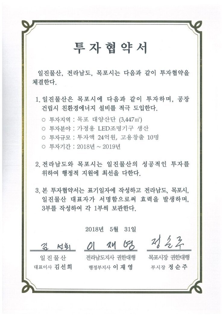 투자협약서
일진물산, 전라남도, 목포시는 다음과 같이 투자협약을 체결한다.
1. 일진물산은 목포시에 다음과 같이 투자하며, 공장 건립시 친환경에너지 설비를 적극 도입한다.
o 투자지역 : 목포 대양산단 (3,447m)
0 투자분야 : 가정용 LED조명기구 생산
0 투자규모 : 투자액 24억원, 고용창출 10명
0 투자기간 : 2018년 ~ 2019년
2. 전라남도와 목포시는 일진물산의 성공적인 투자를 위하여 행정적 지원에 최선을 다한다.
3. 본 투자협약서는 표기일자에 작성하고 전라남도, 목포시, 일진물산 대표자가 서명함으로써 효력을 발생하며, 3부를 작성하여 각 1부씩 보관한다.
2018년 5월 31일
일진물산 대표이사 김선희
전라남도지사 권한대행 행정부지사 이재영
목포시장 권한대행 부시장 정순주