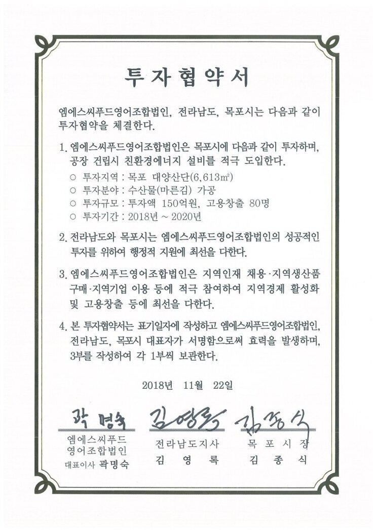 투자협약서
엠에스씨푸드영어조합법인, 전라남도, 목포시는 다음과 같이투자협약을 체결한다.
1. 엠에스씨푸드영어조합법인은 목포시에 다음과 같이 투자하며,
공장 건립시 친환경에너지 설비를 적극 도입한다.
ㅇ 투자지역 : 목포 대양산단(6.613㎡)
o 투자분야 : 수산물(마른김) 가공
o 투자규모 : 투자액 150억원, 고용창출 80명
0 투자기간 : 2018년 ~ 2020년
2. 전라남도와 목포시는 엠에스씨푸드영어조합법인의 성공적인투자를 위하여 행정적 지원에 최선을 다한다.
3. 엠에스씨푸드영어조합법인은 지역인재 채용·지역생산품구매·지역기업 이용 등에 적극 참여하여 지역경제 활성화및 고용창출 등에 최선을 다한다.
4. 본 투자협약서는 표기일자에 작성하고 엠에스씨푸드영어조합법인 전라남도, 목포시 대표자가 서명함으로써 효력을 발생하며, 3부를 작성하여 각 1부씩 보관한다.
2018년 11월 22일
(주)엠에스씨푸드영어조합법인 대표이사 곽명숙
전라남도지사 김영록
목포시장 김종식