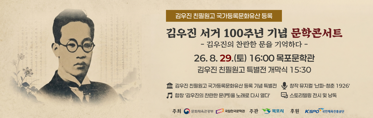 김우진 친필원고 국가등록문화유산 등록 김우진 서거 100주년 기념 문학콘서트 - 김우진의 찬란한 문을 기억하다 - 일시 : 26. 8. 29.(토) 16:00 장소 : 목포문학관 부대행사 : 김우진 친필원고 특별전 개막식 15:30 [주요 프로그램] 김우진 친필원고 국가등록문화유산 등록 기념 특별전 창작 뮤지컬 \'난파-청춘 1926\' 합창 \'김우진의 찬란한 문(門)을 노래로 다시 열다\' 스토리텔링 전시 및 낭독 주최 : 문화체육관광부, 국립한국문학관 주관 : 목포시 후원 : KSPO 국민체육진흥공단