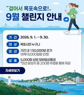 「걸어서 목포속으로!」9월 챌린지 안내   ○ 기   간: 2026. 9. 1. ~ 9. 30.   ○ 대   상: 목포시민 누구나   ○ 미   션: 기간 내 150,000보 걷기(하루 8,000걸음 인정)   ○ 상   품: 5,000원 상당 모바일상품권              *미션 달성자 중 200명 추첨을 통해 제공 자세히보기