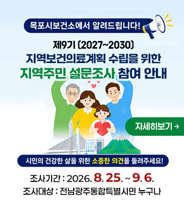 목포시보건소에서 알려드립니다! 제9기 (2027~2030) 지역보건의료계획 수립을 위한 지역주민 설문조사 참여 안내 시민의 건강한 삶을 위한 소중한 의견을 들려주세요! 조사기간 : 2026. 8. 25. ~ 9. 6. 조사대상 : 전남광주통합특별시민 누구나 자세히보기
