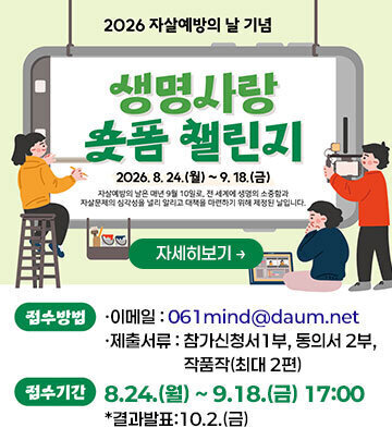 2026년 자살예방의 날 기념 생명사랑 숏폼챌린지 8. 24.(월) ~ 9. 10.(금) -접수방법 ·이메일 : 061mind@daum.net ·제출서류:참가신청서1부, 동의서 2부, 작품작(최대 2편) -접수기간:8.24.(월)~9.18.(금) 17:00 *결과발표:10.2.(금) -문의: 자살예방1팀 061- 350-1729 자세히보기