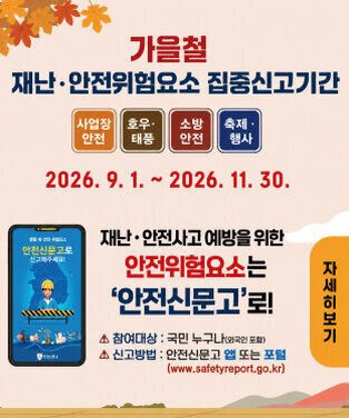 가을철 재난·안전위험요소 집중신고기간  사업장 안전 호우·태풍 소방 안전 축제·행사  2026. 09. 01. ~ 2026. 11. 30.  재난·안전사고 예방을 위한 안전위험요소는 ‘안전신문고’로!  △ 참여대상 : 국민 누구나 △ 신고방법 : 안전신문고 앱 또는 포털 (www.safetyreport.go.kr)  자세히보기