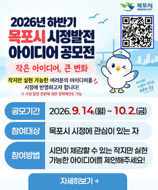 「작은 아이디어, 큰 변화」생활밀착형 아이디어 공모전  -공모기간:2026. 9. 14.(월) ~ 10. 2.(금) -참여대상:목포시 시정에 관심이 있는 자 -참여방법:시민이 체감할 수 있는 작지만 실현 가능한 아이디어를 제안해주세요! 자세히보기