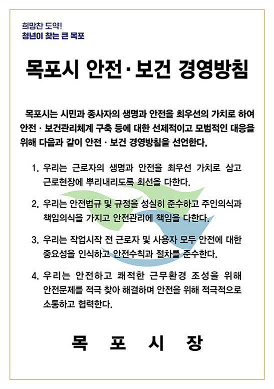 희망찬 도약! 청년이 찾는 큰 목포 목포시 안전·보건 경영방침
		목포시는 시민과 종사자의 생명과 안전을 최우선의 가치로 하여 안전·보건관리체계 구축 등에 대한 선제적이고 모범적인 대응을 위해 다음과 같이 안전·보건 경영방침을 선언한다. 
		1. 우리는 근로자의 생명과 안전을 최우선 가치로 삼고 근로현장에 뿌리내리도록 최선을 다한다.
		2. 우리는 안전법규 및 규정을 성실히 준수하고 주인의식과 책임의식을 가지고 안전관리에 책임을 다한다.
		3. 우리는 작업시작 전 근로자 및 사용자 모두 안전에 대한 중요성을 인식하고 안전수칙과 절차를 준수한다.
		4. 우리는 안전하고 쾌적한 근무환경 조성을 위해 안전문제를 적극 찾아 해결하며 안전을 위해 적극적으로 소통합고 협력한다. 목포시장
		