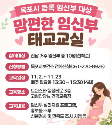 목포시 등록 임신부 대상 맘편한 임신부 태교교실. □ 참여대상: 전남 거주 임신부 중 10명(선착순) □ 신청방법: 목포시보건소 전화신청(061-270-8926) □ 교육일정: 11. 2. ~ 11. 23. 매주 월요일 13:30 ~ 15:30 (4회) □ 교육장소: 트윈스타 행정타운 3층 고혈압당뇨 건강교육장 □ 교육내용: 임신부 심리지원 프로그램, 홍보물 배부, 선별검사 및 만족도 조사 시행 등
