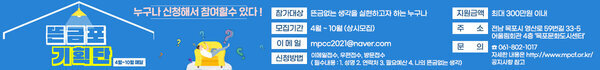 뜬금포 기획단 4월 ~ 10월 매달 누구나 신청해서 참여할수 있다! 참가대상 뜬금없는 생각을 실현하고자 하는 누구나 모집기간 4우러 ~10월 (상시모집) 이메일 mpcc2021@naver.com 신청방법 이메일접수,우편접수,방문접수 필수내용 성명 연락처 필요예산 나의뜬금없는 생각 지원금액 최대 300만원 이내 주소 전남 목포시 영산로 59번길 33-5 어울림회관 4층 목포문화도시센터 061-802-1017 자세한 내용은 http://www.mpcf.or.kr/ 공지사항 참고