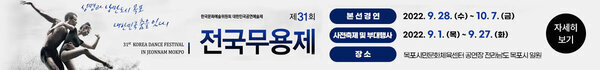 [한국문화예술위원회 대한민국공연예술제] 제31회 전국 무용제 31th KOREA DANCE FESTIVAL IN JEONNAM MOKPO 생명과 낭만도시 목포 대한민국 춤을 잇다! -본선경연 : 2022. 9. 28. (수) ~ 10. 7. (금) -사전축제 및 부대행사 : 2022. 9. 1. (목) ~ 9. 27. (화) -장소 : 목포시민문화체육센터 공연장 전라남도 목포시 일원