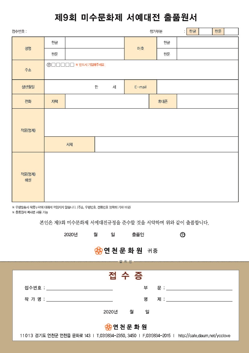 제9회 미수문화제 서예대전 출품원서
접수번호 : , 참가부분: (한글,한문)
(아래는 성명(한글,한문), 아호(한글,한문), 주소(우편번호 ※반드시 기입해주세요), 생년월일 만 세, E-mail, 전화(자택,휴대폰), 작품(명제), 서체, 작품(명제)해설로 이루어진 입력표 입니다.
※우편발송시 작품누락에 대해서 책임지지 않습니다.(주소,우편번호,전화번호 명확히 기재 바람)
※출품원서 복사본 사용 가능
본인은 제9회 미수문화제 서예대전규정을 준수할 것을 서약하며 위와 같이 출품합니다. 2020년 월 일 출품인서명(인) 연천문화원 귀중
-------절취선-------
접수증
접수번호, 부문, 작가명, 명제 2020년 월 일 작성하는 부분 있음
연천문화원
11013 경기도 연천군 연천읍 문화로 143 T.031)834-2350, 3450 | F.031)834-2015| http://cafe.daum.net/ycclove