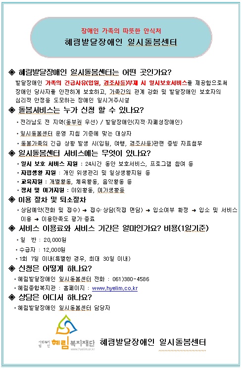 장애인 가족의 따뜻한 안식처
혜림발달장애인 일시돌봄센터
혜림발달장애인 일시동봄센터는 어떤 곳인가요?
발달장애인 기족의 긴급사유(입원, 경조사등)부재 시 일시보호서비스를 제공함으로써 장애인 당사자를 안전하게 보호하고, 가족간의 관계 강화 및 발달장애인 보호자의 심리적 안정을 도모하는 장애인 일시거주시설
돌봄서비스는 누가 신청 할 수 있나요?
전라남도 전 지역(동부권 우선) // 발달장애인(지적 자폐성장애인)일시동봉센터 운영 지침 기준에 맞는 대상자
·돌봄가족의 긴급 상황 발생 시(입원, 여행, 경조사등)관련 증빙 자료첨부
일시돌봄센터 서비스에는 무엇이 있나요?
일시 보호 서비스 지원 : 24시간 동안 보호서비스, 프로그램 참여 등
자립생활 지원 : 개인 위생관리 및 일상생활지원 등
고육지원 : 개별활동, 체육활동, 음악활동 등
정서 및 여가지원 : 야외활동, 며가생활등
이용 절차 및 퇴소절차
상담예약(전화 및 접수)→ 접수 상담(직접 면담) →입소여부 확정 → 입소 및 서비스
이용 → 이용만족도 평가 종료
서비스 이용료와 서비스 기간은 얼마인가요?
비용(1일기준)·일 반 : 20,000원수급자 : 12,000원
1회 7일 이내(특별한 경우, 최대 30일 이내)
신청은 어떻게 하나요?
혜림발달장애인 일시동봉센터 전화 061)380-4586
·혜림종합복지관 : 홈페이지 : www.hyelim.co.kr
상담은 어디서 하나요?
혜림발달장애인 일시동봄센터 담당자
사회복지법인 혜림복지재단 혜림발달장애인 일시돌봄센터