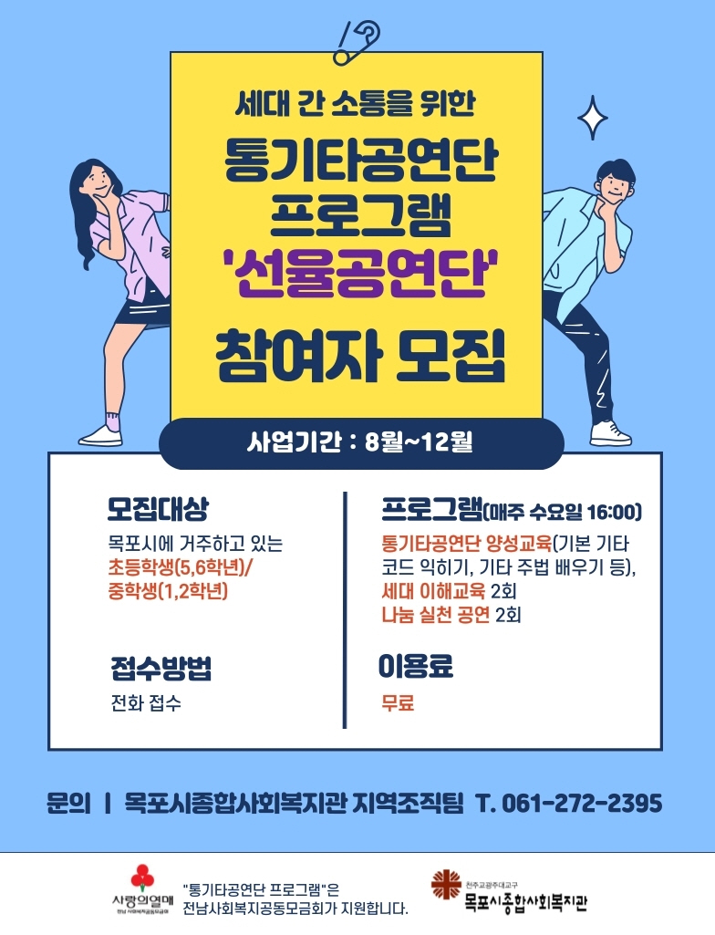 세대 간 소통을 위한 통기타공연단 프로그램 '선율공연단' 참여자 모집 사업기간:8월~12월
모집대상 목포시에 거주하고있는 초등학생(5,6학년)/중학생(1,2학년) 접수방법 전화접수
프로그램(매주 수요일 16:00) 통기타공연단 양성교육(기본 기타 코드 익히기, 기타 주법 배우기 등), 세대 이해교육 2회, 나눔 실천 공연2회 이용료 무료
문의 | 목포시종합사회복지관 지역조작팀 T.061-272-2395
사랑의열매 