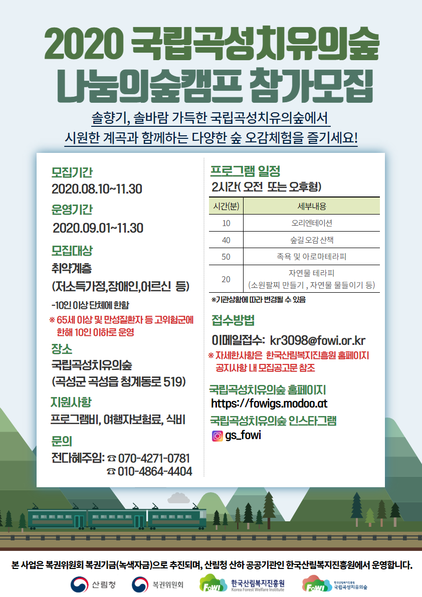 2020 국립곡섬치유의숲
나눔미술캠프 참가모집솔향기, 솔바람 가득한 국립곡성치유의숲에서 시원한 계곡과 함께하는 다양한 숲 오감체험을 즐기세요!
모집기간2020.08.10-11.30
운영기간 2020.09.01-11.30
모집대상 취약계층(저소득가정,장애인,어르신 등)
-10인 아상단체에 한함 * 65세 이상 및 만성질환자 등 고위험군에 10인 이하로운영
장소 국립곡성치유의숲(곡성군 곡성읍 청계동로 519)
지원사항 프로그램비, 여행자보험료, 식비
문의 전다혜주임: 070-4271-0781, 010-4864-4404
프로그램 일정 2시간(오전 또는 오후형)
10분-오리엔테이션, 40분-숲길 오감 산책, 50분-족욕 및 아로마테라피, 20분-자연물 테라피(소원팔찌 만들기, 자연물 물들이기 등)※기관삼함에 따라 변경될 수 있음
접수방법 이메일접수: kr3098@fowi.or.kr ※자세한사항은 한국산림복지진흥원 홈페이지 공지사항 내모집공고문 참조
국립곡성치유의숲 홈페이지
https://fowigs.modoo.at국립곡성치유의숲 인스타그램 gs-fow
본 사업은 복권위원회 복권기금(녹색자금)으로 추진되며, 산림청 산하 공공기관인 한국산림복지진흥원에서 운영합니다.
산림청,복권위원회,한국산림복지진흥원,국립곡성치유의숲