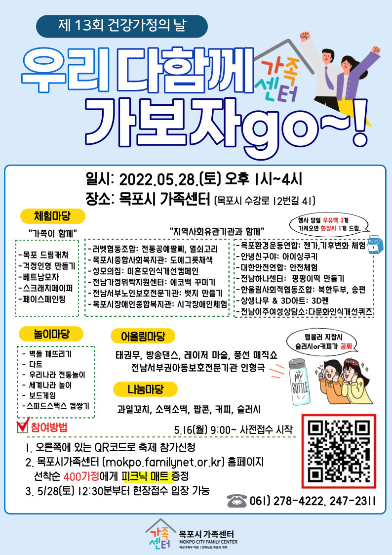 제 13회 건강가정의 날 체험마당에서는 가족이 함께하는 목포 드림캐쳐, 걱정인형 만들기, 베트남모자, 스크래치페이퍼, 페이스페인팅 그리고 지역사회유관기관과 함께하는 전통공예팔찌, 열쇠고리, 도예그릇채색, 미혼모인식개선캠페인, 에코백 꾸미기, 뱃지 만들기, 시각장애인체험, 젠가,기후변화 체험, 아이싱쿠키, 안전체험, 펑펑이떡 만들기, 북한두부, 송편, 3D펜, 다문화인식개선퀴즈 놀이마당에서는 벽돌 깨뜨리기, 다트, 우리나라 전통놀이, 세계나라 놀이, 보드게임, 스피드스택스 컵쌓기 어울림마당에서는 태권무, 방송댄스, 레이저 마술, 풍선 매직쇼, 전남서부권아동보호전문기관 인형극 나눔마당에서는 과일꼬치, 소떡소떡, 팝콘, 커피, 슬러시 (텀블러 지참시 슬러시 또는 커피가 공짜) 5월 16일 월요일 9시부터 사전접수 시작 참여방법 우측 하단의 QR코드로 축제 참가신청 또는 목포시가족센터 홈페이지 선착순 400가정에게 피크닉 매트 증정합니다. 5월 28일 토요일 12시 30분부터 현장접수 입장 가능합니다.