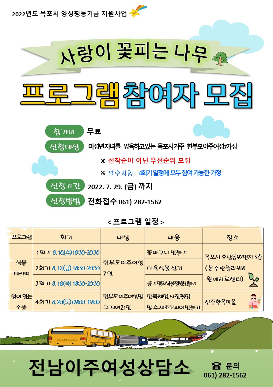 사랑이 꽃피는 나무 프로그램 참여자 모집 참가비는 무료이며, 선착순이 아닌 우선순위로 모집합니다. 필수사항 4회기 일정에 모두 참여 가능한 가정. 신청기간 2022년 7월 29일 금요일까지 전화접수 061) 282-1562. 한부모이주여성 7인을 대상으로 목포시 호남동92번지 3층(문주란플라워&원예치료센터)에서 실시하는 식물테라피 프로그램. 1회기 꽃바구니 만들기 8월 10일 수요일 18시 30분부터 20시 30분까지, 2회기 다육식물 심기 8월 12일 금요일 18시 30분부터 20시 30분까지, 3회기 공기정화 식물정원 만들기 8월 18일 목요일 18시 30분부터 20시 30분까지. 한부모이주여성 및 그 자녀 21인을 대상으로 전주한옥마을에서 실시하는 쉼이 있는 소풍 프로그램. 4회기 한복체험,사진촬영 및 수제초코파이 만들기 8월 20일 토요일 9시부터 19시까지입니다.