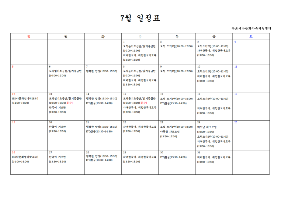 7월 일정표목포시다문화가족지원센터
1일 - 토픽듣기초급반/읽기증급반 (10:00-12:00), 자녀한국어, 취업한국어교육(13:30-15:30)
2일 - 토픽 쓰기 1반(10:00-12:00)
3일 - 토픽쓰기2반(10:00-12:00), 자녀한국어. 취업한국어교육(13:30-15:30)
6일 - 토픽읽기초급반/듣기중급반(10:00-12:00)
7일 - 행복한 밥상(13:30-15:30)
8일 - 토픽듣기초급반/읽기증급반(10:00-12:00),자녀한국어, 취업한국어교육(13:30-15:30)
9일 - 토픽 쓰기 1반(10:00-12:00)
10일 - 토픽쓰기2반(10:00-12:00),자녀한국어, 취업한국어교육(13:30-15:30)
12일 - IBK 다문화엄마학교5기(14:00-16:00)
13일 - 토픽읽기초급반/듣기중급반(10:00-12:00)[종강], 한국어 기초반(13:30-15:30)
14일 - 행복한 밥상(13:30-15:30),ITQ한글(13:30-14:30)
15일 - 토픽든기초급반/읽기중급반(10:00-12:00)[종강], 자녀한국어, 취업한국어교육(13:30-15:30)
16일 - 토픽 쓰기 1반(10:00-12:00), ITQ한글(13:30-14:30)
17일 - 토픽 쓰기 2반(10:00-12:00), 자녀한국어, 취업한국어교육(13:30-15:30)
20일 - 한국어 기초반(13:30-15:30)
21일 - 행복한 밥상(13:30-15:30), ITQ한글(13:30-14:30)
22일 - 자녀한국어, 취업한국어교육(13:30-15:30)
23일 - 토픽 쓰기 1반(10:00-12:00),따뜻함 자조모임(13:30-15:30)
24일 - 베트남 자조모임(10:00-12:00), 토픽쓰기2반(10:00-12:00) 자녀한국어, 취업한국어교육(13:30-15:30)
26일 - IBK 다문화엄마학교5기(14:00-16:00)
27일 - 한국어 기초반(13:30-15:30)
28일 - 행복한 밥상(13:30-15:30), ITQ한글(13:30-14:30)
29일 - 자녀한국어, 취업한국어교육(13:30-15:30)
30일 - ITQ한글(13:30-14:30)
31일 - 자녀한국어, 취업한국어교육(13:30-15:30)