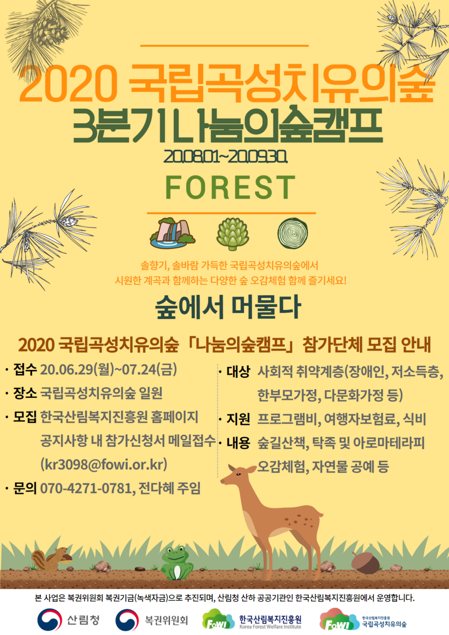 2020 국립곡성치유의숲 3분기 나눔의숲캠프 20.08.01~20.09.30. FOREST 솔향기,솔바람 가득한 국립곡성치유의숲에서 시원한 계곡과 함께하는 다양한 숲 오감체험을 함께 즐기세요! 숲에서 머물다
2020 국립곡성치유의숲 「나눔의숲캠프」참가단체 모집 안내
-접수 20.06.29(월)~07.24(금) -장소 국립곡성치유의숲 일원 -모집 한국산림복지진흥원 홈페이지 공지사항 내 참가신청서 메일접수(kr3098@fowi.or.kr) -문의 070-4271-0781, 전다혜주임 -대상 사회적 취약계층(장애인,저소득층,한부모가정,다문화가정 등) -지원 프고그램비, 여행자보험료, 식비 - 내용 숲길산책, 탁족 및 아로마테라피 오감체험, 자연물 공예 등
본 사업은 복권위원회 복권기금(녹색자금)으로 추진되며, 산림청 산하 공공기과인 한국산림복지진흥원에서 운영합니다.
산림청, 복권위원회, 한국산림복지진흥원, 국립곧성치유의숲