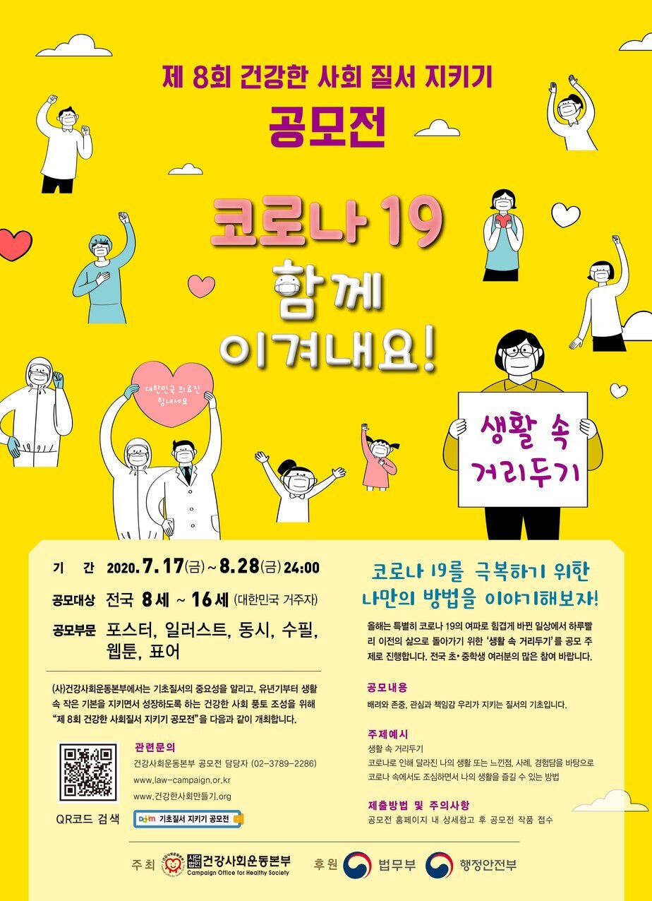 제 8회 건강한 사회 질서 지키기공모전 
코로나 19 함께 이겨내요!
생활 속 거리두기
기간 2020.7.17(금) ~ 8.28(금) 24:00
공모대상 전국 8세 ~ 16세 (대한민국 거주자)
공모부문 포스터, 일러스트, 동시, 수필, 웹툰, 표어
(사)건강사회운동본부에서는 기초질서의 중요성을 알리고, 유년기부터 생활
속 작은 기본을 지키면서 성장하도록 하는 건강한 사회 풍토 조성을 위해
