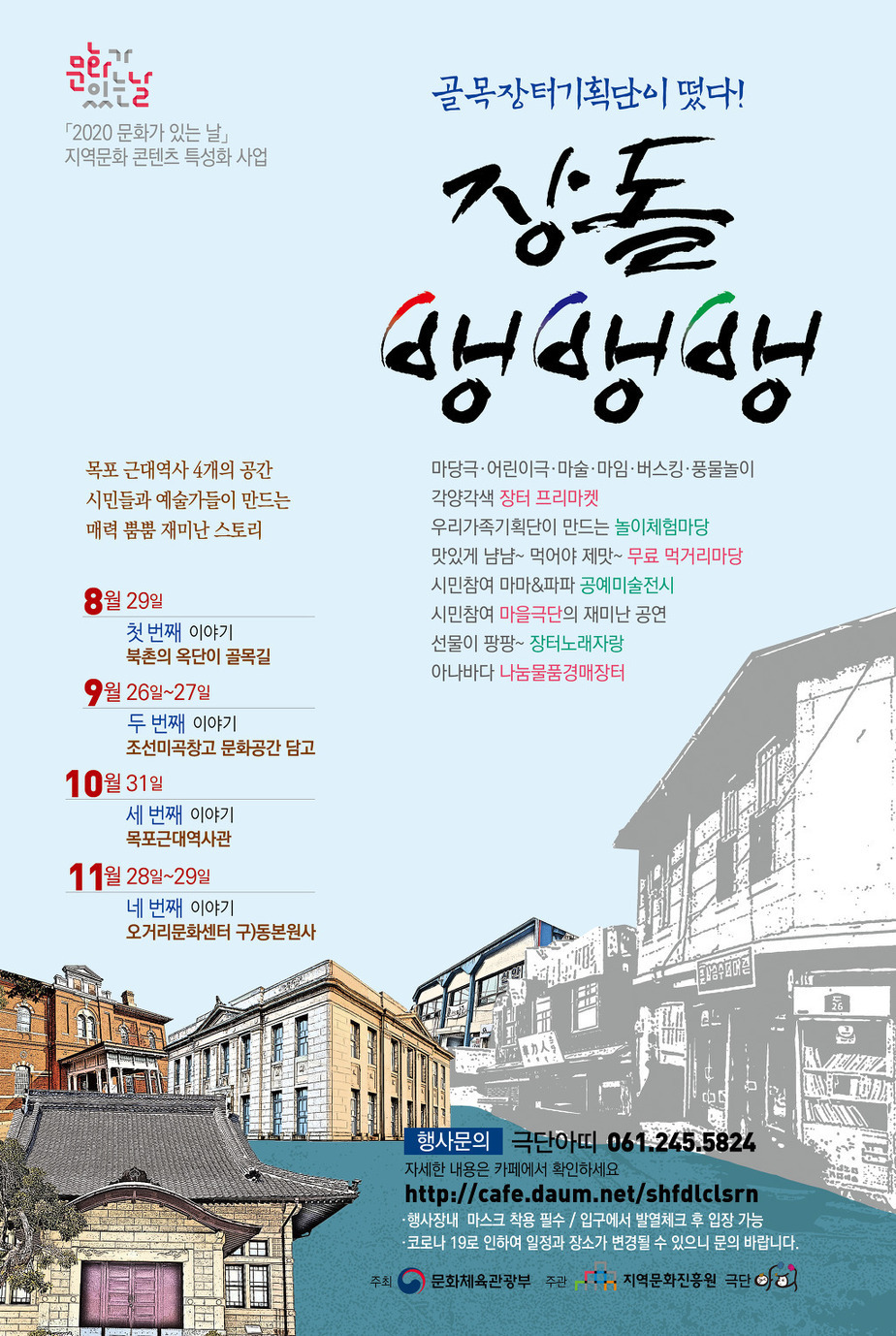 「2020 문화가 있는 날」 지역문화 콘텐츠 특성화 사업
목포 근대역사 4개의 공간 시민들과 예술가들이 만드는 매력 뿜뿜 재미난 스토리
골목장터기획단이 떴다! 장돌뱅뱅뱅
마당극·어린이극·마술·마임·버스킹·풍물놀이 각양각색 장터 프리마켓
우리가족기획단이 만드는 놀이체험마당
맛있게 남남~ 먹어야 제맛- 무료 먹거리마당
시민참여 마마&파파 공예미술전시
시민참여 마을극단의 재미난 공연
선물이 팡팡~ 장터노래자랑
아나바다 나눔물품경매장터
8월 29일 첫 번째 이야기 북촌의 옥단이 골목길
9월 26일~27일 두 번째 이야기 조선미곡창고 문화공간 담고
10월31일 세 번째 이야기 목포근대역사관
11월 28일~29일 네 번째 이야기 오거리문화센터 구)동본원사
행사문의 극단아띠 061.245.5824
자세한 내용은 카페에서 확인하세요
http://cafe.daum.net/shfdlclsrn
행사장내 마스크 착용 필수 / 입구에서 발열체크 후 입장 가능
코로나 19로 인하여 일정과 장소가 변경될 수 있으니 문의 바랍니다.)
주최 문화체육관광부 주관 지역문화진흥원 극단
