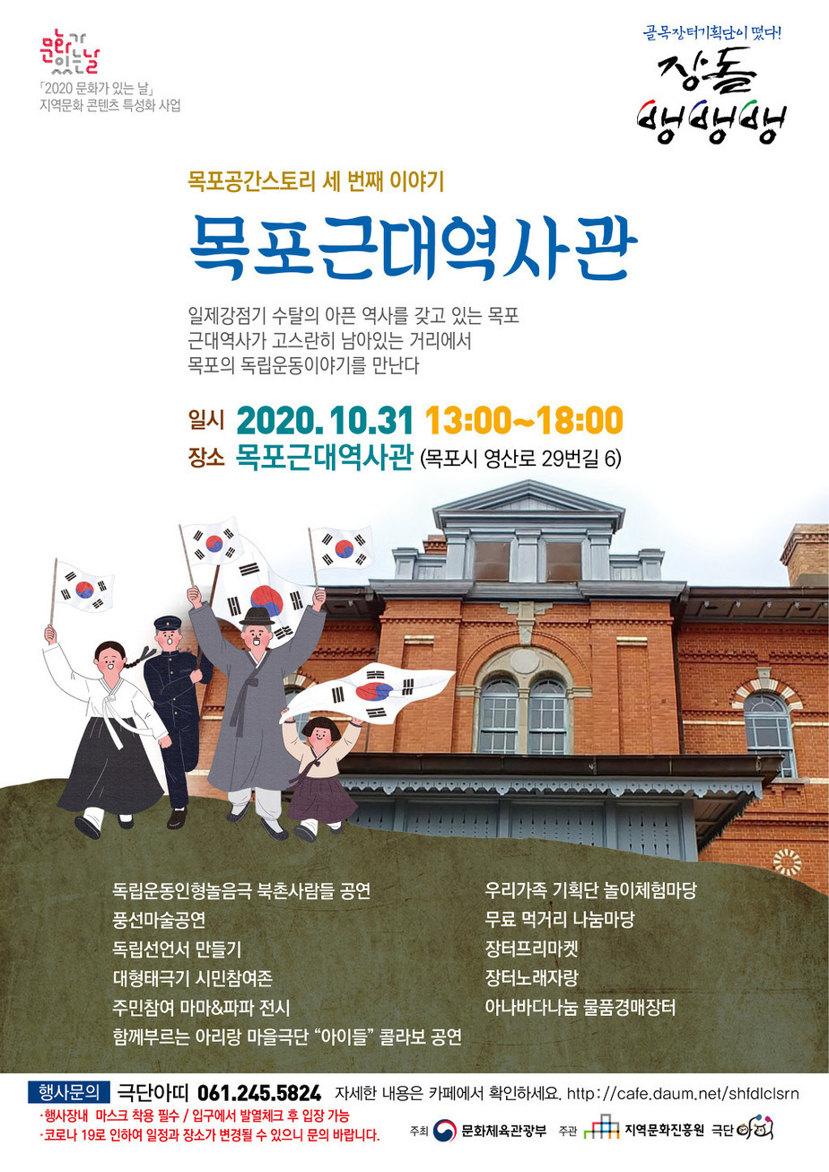 골목장터기획단이 떴다! 장돌뱅뱅뱅
문화가있는날「2020 문화가 있는 날」 지역문화 콘텐츠 특성화 사업
목포공간스토리 세 번째 이야기
목포근대역사관
일제강점기 수탈의 아픈 역사를 갖고 있는 목포
근대역사가 고스란히 남아있는 거리에서
목포의 독립운동이야기를 만난다
일시 2020.10.31 13:00-18:00
장소 목포근대역사관 (목포시 영산로 29번길 6)
독립운동인형놀음극 북촌사람돌 공연
풍선마술공연
독립선언서 만들기
대형태극기 시민참여존
주민참여 마마&파파 전시
함께부르는 아리랑 마울극단