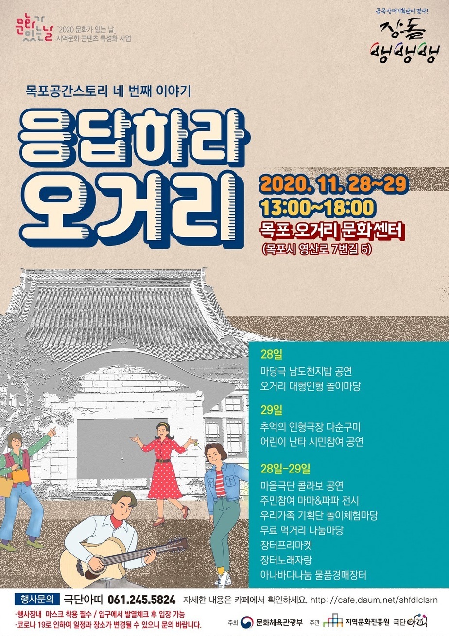 골목장터기획단이떳다! 장돌뱅뱅뱅
문화가있는날「2020 문화가 있는 날」 지역문화 콘텐츠 특성화 사업
목포공간스토리 네 번째 이야기응답하라 오거리
2020511.28~29 13:00~18:00 목포 오거리 문화센터 (목포시 영산로 7번길 5)
28일 마당극 남도천지밥 공연 오거리 대형인형 놀이마당
29일 추억의 인형극장 다순구미 어린이 난타 시민참여 공연
28일-29일
마을극단 콜라보 공연
주민참여 마마&파파 전시
우리가족 기획단 놀이체험마당
무료 먹거리 나눔마당
장터프리마켓
장터노래자랑
아나바다나눔 물품경매장터
행사문의 극단아띠 061.245.5824 자세한 내용은 카페에서 확인하세요. http://cale.daum.net/shldlcisrn행사장내 마스크 착용 필수 / 입구에서 발열체크 후 입장 가능
·코로나 19로 인하여 일정과 장소가 변경될 수 있으니 문의 바랍니다.
주최 문화제육관광부 주관 지역문화진흥원 극단 아띠