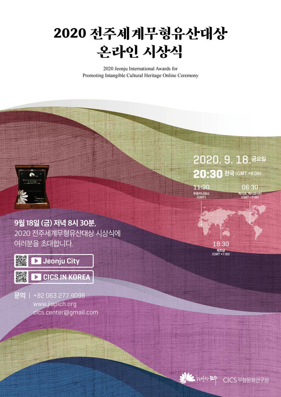 2020 전주세계무형유산대상 온라인 시상식
2020 Jeonju International Awards for Promoting Intangible Cultural Heritage Online Ceremony
2020.9.18 금요일 20:30 한국(GMT+9:00)
11:30 부르키나파소(GMT) 06:30 멕시코,멕시코시티(GMT _7:00) 18:30 베트남(GMT+7:00)
9월18일(금) 저녁 8시 30분, 2020 전주세계무형유산대상 시상식에 여러분을 초대합니다
(큐알코드)JeonJu City, CICS IN KOREA
문의| +82 063 277 4098 www.jiapich.org cics.center@gmail.com
한바탕전주 CICS 무형문화연구원