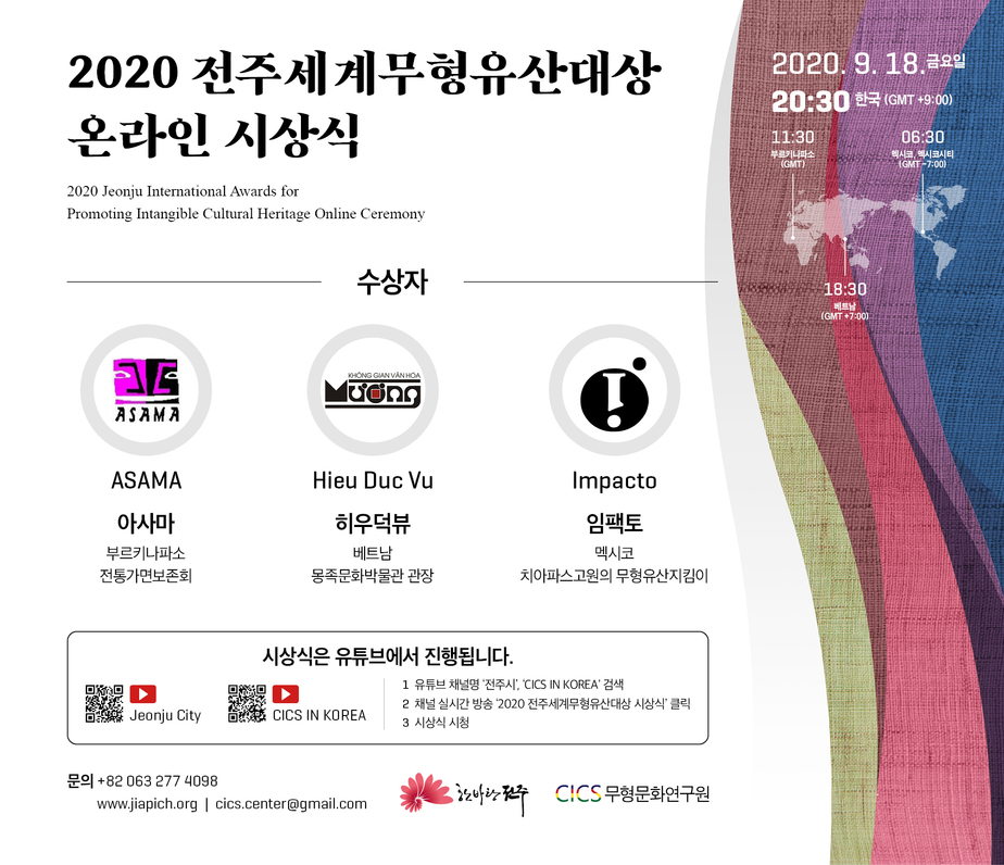 2020 전주세계무형유산대상 온라인 시상식
2020 Jeonju International Awards for Promoting Intangible Cultural Heritage Online Ceremony
2020.9.18 금요일 20:30 한국(GMT+9:00)
11:30 부르키나파소(GMT) 06:30 멕시코,멕시코시티(GMT _7:00) 18:30 베트남(GMT+7:00)
수상자
ASAMA 아사마 부르키나파소 전통가면보존회
Hieu Duc vu 히우덕뷰 베터ㅡ남 몽족문화박물관 관장
Impacto 임팩토 멕시코 치아파스고원의 무형유산지킴이
시상식은 유튜브에서 진행됩니다.
1. 유튜브 채널명 '전주시', 'CICS IN KOREA' 검색
2. 채널실시간방송 '2020전주세계무형유산대상 시상식' 클릭
3. 시상식 시청
문의| +82 063 277 4098 www.jiapich.org cics.center@gmail.com
한바탕전주 CICS 무형문화연구원