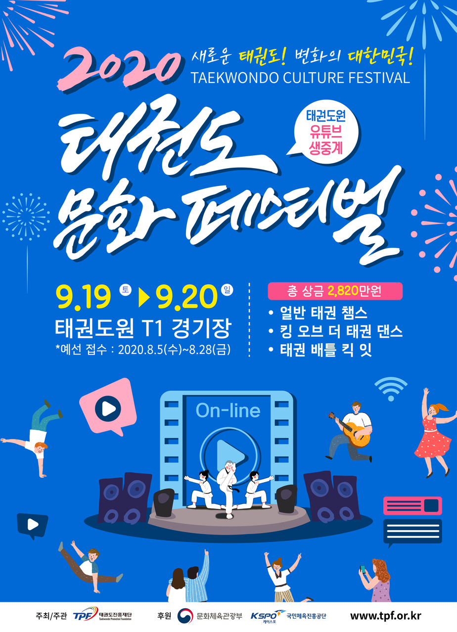 2020새로운 태권도! 변화의 대한민국!TAEKWONDO CULTURE FESTIVAL
태권도 문화페스티벌
태권도원 유튜브 생중계
9.19(토) ~ 9.20(일)만원태권도원 T1 경기장 *예선 접수 : 2020.8.5(수)~8.28(금)
총 상금 2,820만원
-얼반 태권 챔스
-킹 오브 더 태권 댄스
-태권 배틀 킥 잇

On-line 주최/주관  TPE/ 태권도진흥재단 후원|문화제육관광부 KSPO국민체육산흥공단 www.tpf.or.kr