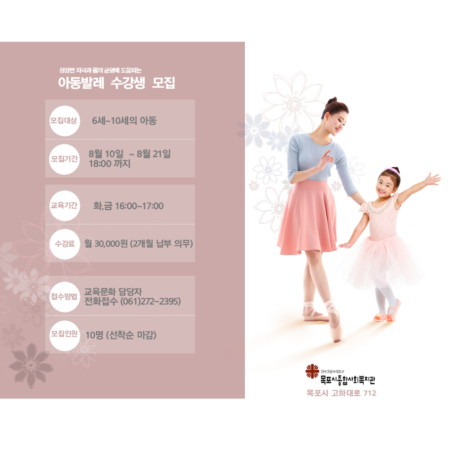 성장판 자극과 몸의 균형에 도움되는 아동발레 수강생 모집
모집대상 6세~10세의 아동
모집기간 8월10일~8월21일 18:00까지
교육기간 화,금 16:00~17:00
수강료 월 30,000원(2개월 납부 의무)
접수방법 교육문화 담당자 교육접수(061)272-2395
모집인원 10명(선착순 마감)
천주교광주대교구 목포시종합사회복지관 목포시 고하대로712