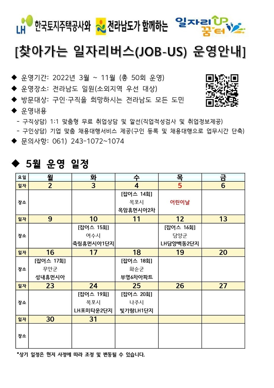 찾아가는 일자리버스 운영안내문 2022년 3월부터 11월까지 총 50회 운영하며, 장소는 전라남도 일원(소외지역 우선 대상)으로 구인,구직을 희망하시는 전라남도 모든 도민을 대상으로 합니다. 구직상담은 1:1 맞춤형 무료 취업상담 및 알선으로 진행합니다. 구인상담은 기업 맞춤 채용대행서비스 제공. 문의 061) 243-1072~1074, 5월 운영 일정표 4일 잡어스 14회(목포시 옥암휴먼시아2차), 5일 어린이날, 10일 잡어스 15회(여수시 죽림휴먼시아1단지), 12일 잡어스 16회(담양군 LH담양백동2단지), 16일 잡어스 17회(무안군 성내휴먼시아), 18일 잡어스 18회(화순군 부영6차아파트), 24일 잡어스 19회(목포시 LH포미타운2단지), 25일 잡어스 20회(나주시 빛가람LH1단지)