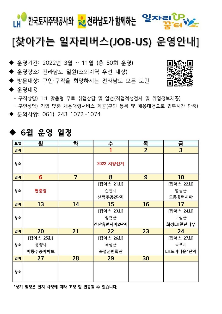 찾아가는 일자리버스 운영안내문 2022년 3월부터 11월까지 총 50회 운영하며, 장소는 전라남도 일원(소외지역 우선 대상)으로 구인,구직을 희망하시는 전라남도 모든 도민을 대상으로 합니다. 구직상담은 1:1 맞춤형 무료 취업상담 및 알선으로 진행합니다. 구인상담은 기업 맞춤 채용대행서비스 제공. 문의 061) 243-1072~1074, 6월 운영 일정표 1일 2022 지방선거, 6일 현충일, 8일 잡어스 21회(순천시 선평주공2단지), 10일 잡어스 22회(영광군 도동휴먼시아), 15일 잡어스 23회(장흥군 건산휴먼시아2단지), 17일 잡어스 24회(보성군 회정LH천년나무), 20일 잡어스 25회(광양시 마동주공아파트), 22일 잡어스 26회(곡성군 곡성군민회관), 24일 잡어스 27회(목포시 LH포미타운4단지)