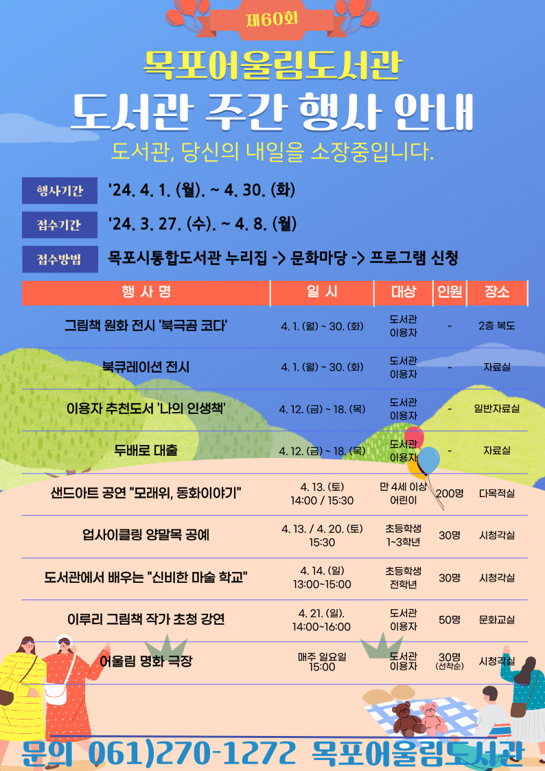 제60회
목포어울림도서관 / 도서관 주관 행사 안내 / 도서관, 당신의 내일을 소장중입니다.
행사기간 : 24.4.1.(월) ~ 4.30.(화)
접수기간: 24.3.27(수) ~ 4.8.(월)
접수방법 : 목포시통합도서관 누리집 -> 문화마당 -> 프로그램 신청
행사명 : 그림책 원화 전시 북극곰 코다 / 일시 : 4.1(월) ~ 30(화) / 대상 : 도서관 이용자 / 인원 : 제한 없음 / 장소 : 2층 복도
행사명 : 북큐레이션 전시 / 일시 : 4.1(월) ~ 30(화) / 대상 : 도서관 이용자 / 인원 : 제한 없음 / 장소 : 자료실
행사명 : 이용자 추천도서 나의 인생책 / 일시 : 4.12(금) ~ 18(목) / 대상 : 도서관 이용자 / 인원 : 제한 없음 / 장소 : 일반자료실
행사명 : 두배로 대출 / 일시 : 4.12(금) ~ 18(목) / 대상 : 도서관 이용자 / 인원 : 제한 없음 / 장소 : 자료실
행사명 : 샌드아트 공연 모래위 동화이야기 / 일시 : 4.13(토) 14:00 , 15:30 / 대상 : 만 4세 이상 어린이 / 인원 : 200명 / 장소 : 다목적실
행사명 : 업사이클링 양말목 공예 / 일시 : 4.13 , 4. 20(토) 15:30 / 대상 : 초등학생 1~3학년 / 인원 : 30명 / 장소 : 시청각실
행사명 : 도서관에서 배우는 신비한 마술 학교 / 일시 : 4.14(일) 13:00~15:00 / 대상 : 초등학생 전학년 / 인원 : 30명 / 장소 : 시청각실
행사명 : 이루리 그림책 작가 초청 강연 / 일시 : 4.21(일) 14:00~16:00 / 대상 : 도서관 이용자 / 인원 : 50명 / 장소 : 문화교실
행사명 : 어울림 명화 극장 / 매주 일요일 15:00 / 대상 : 도서관 이용자 / 인원 : 30명(선착순) / 장소 : 시청각실
