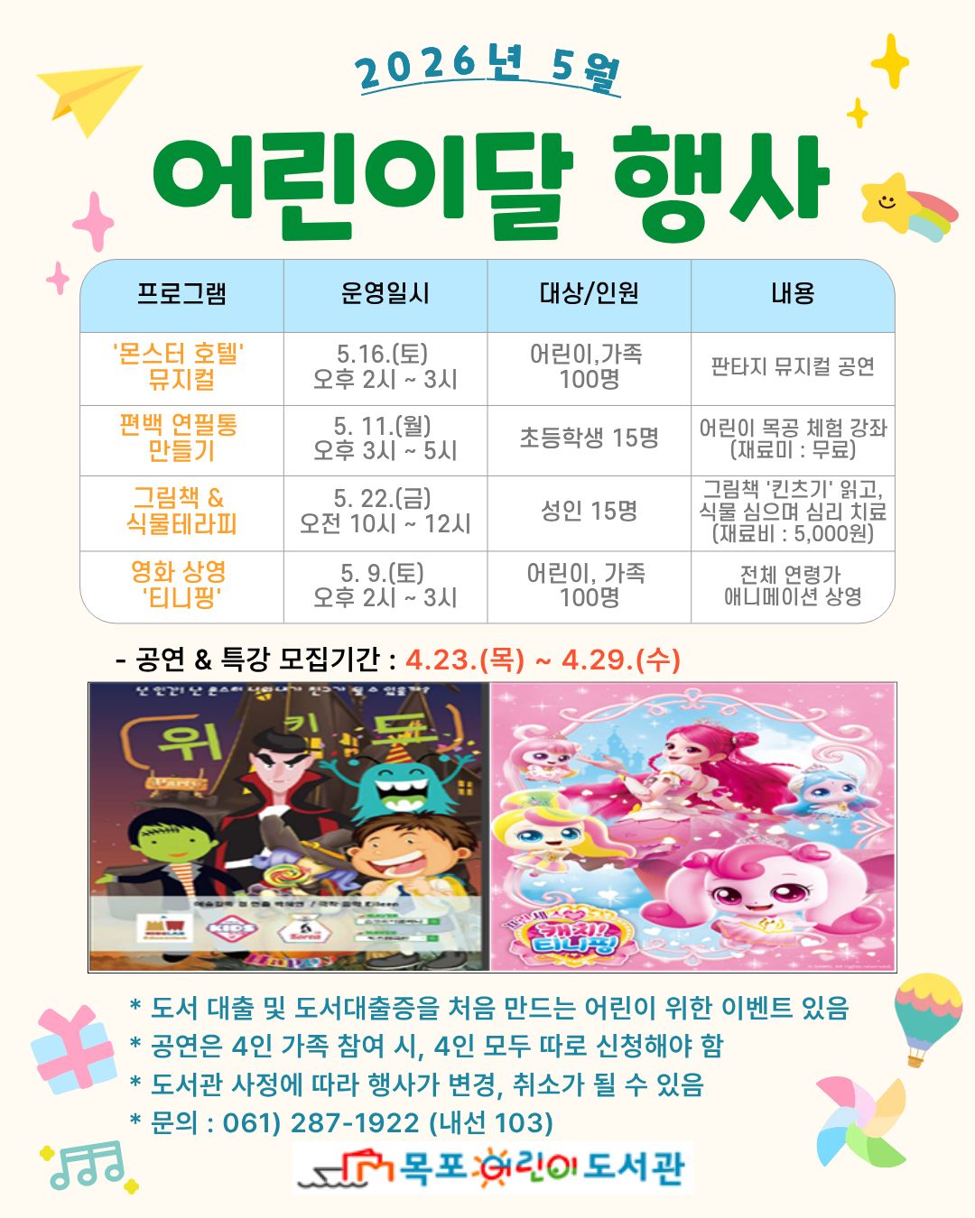 2026년 5월 어린이달 행사 프로그램 몬스터호텔 뮤지컬 운영일시 5.16(토) 오후 2~3시 대상인원 어린이, 가족 100명  내용 판타지 뮤지컬 공연 / 편백연필통 만들기 운영일시 5.11(월) 오후 3~5시 대상인원 초등학생 15명 내용 어린이 목공 체험 강좌(재료비:무료) / 프로그램 그림책,식물테라피 운영일시 5.22(금) 오전 10~12시 대상인원 성인 15명 내용 그림책 킨츠키읽고 식물심으며 심리치료(재료비 : 5000원) / 프로그램 영화상영 티니핑 운영일시 5.9(토) 오후 2~3시 대상인원 어린이, 가족 100명 내용 전체연령가 애니메이션 상영 / -공연,특강 모집기간 : 4.23(목)~4.29(수) *도서 대출 및 도서대출증은 처음 만드는 어린이 위한 이벤트 있음 *공연은 4인 가족 참여시, 4인 모두 따로 신청해야함 *도서관 사정에 따라 행사가 변경, 취소가 될 수 있음 *문의:061-287-1922(내선 103) [목포어린이도서관]