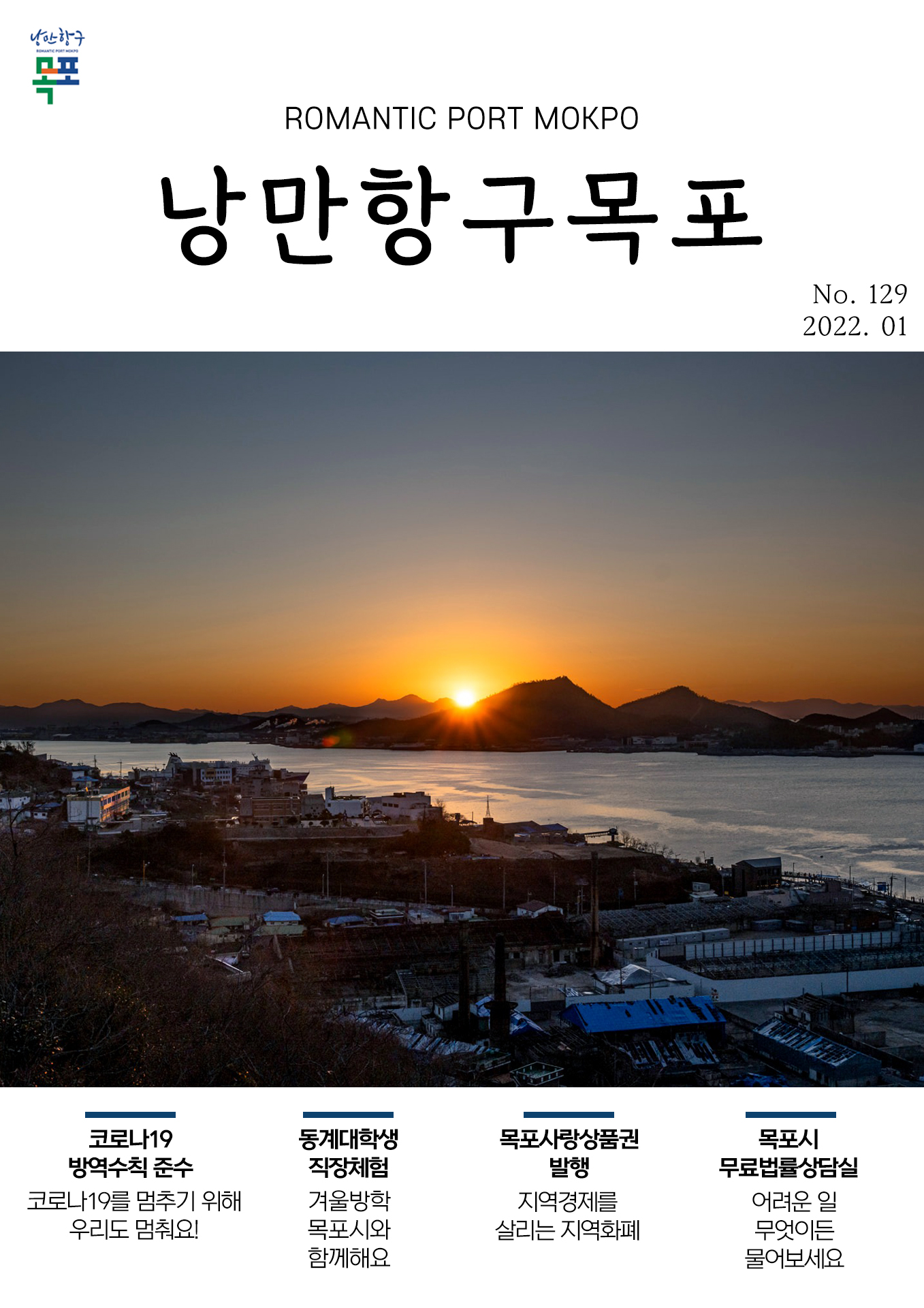 희망찬 도약! 청년이 찾는 큰 목포 목포시 POMANTIC PORT MOKPO 낭만항구목포 VOl.129 2022. 01
코로나 19 방역수칙 준수 코로나19를 멈추기 위해 우리도 멈춰요!
동계대학생직장체험 겨울방학 목포시와 함께해요
목포사랑상품권 발행 지역경제를 살리는 지역화폐
목포시 무료법률상담실 어려운 일 무엇이든 물어보세요