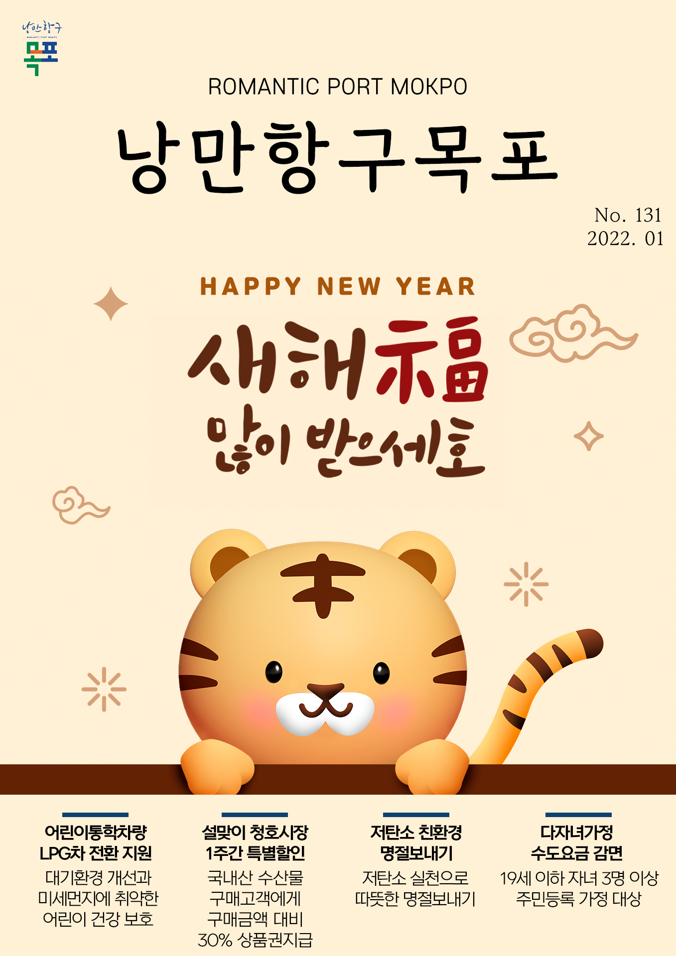 희망찬 도약! 청년이 찾는 큰 목포 목포시 POMANTIC PORT MOKPO 낭만항구목포 VOl.131 2022. 01
happy new year 새해 福 많이 받으세호
어린이통학차량 LPG차 전환 지원 대기환경 개선과 미세먼지에 취약한 어린이 건강 보호
설ㄹ맞이 청호시장 1주간 특별할인 국내산 수산물 구매고객에게 구매금액 대비 30% 상품권 지급
저탄소 친환경 명절보내기 저탄소 실천으로 따듯한 명절보내기
다자녀가정 수도요금 감면 19세 이하 자녀 3명 이상 주민등록 가정 대상