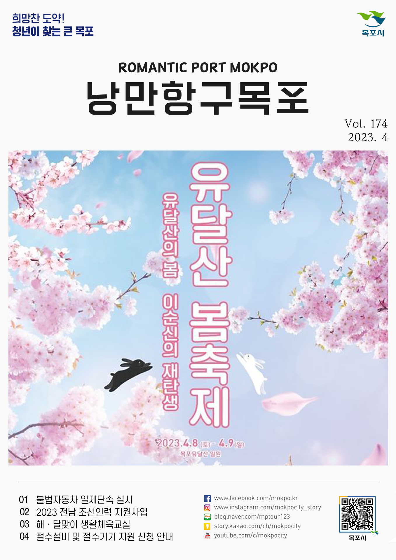 희망찬 도약! 청년이 찾는 큰 목포 목포시 POMANTIC PORT MOKPO 낭만항구목포 VOl.174 2023. 4
유달산 봄축제 유달산의 봄 이순신의 재탄생
2023.4.8(토)~4.9(일) 목포유달산 일원
01 불법자동차 일제단속 실시
02 2023 전남 조선인력 지원사업
03 해 달맞이 생활체육교실
04 절수설비 및 절수기기 지원 신청 안내
페이스북:www.facebook.com/mokpo.kr
인스타그램:www.instagram.com/mokpocity_story
블로그:blog.naver.com/mptour123
카카오스토리:story.kakao.com/ch/mokpocity
유투브:youtube.com/c/mokpocity
목포시 qr코드