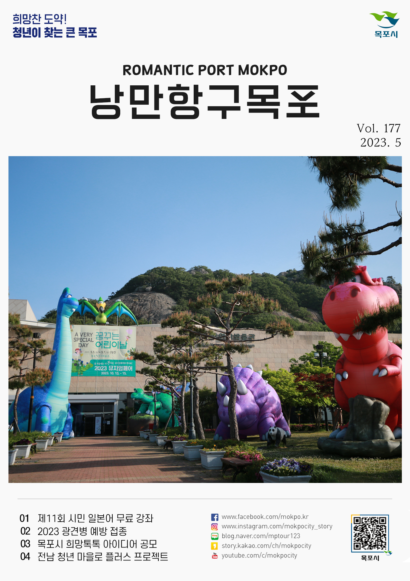 희망찬 도약! 청년이 찾는 큰 목포 목포시 POMANTIC PORT MOKPO 낭만항구목포 VOl.177 2023. 5
01 제11회 시민 일본어 무료 강좌
02 2023 광견병 예방 접종 
03 목포시 희망톡톡 아이디어 공모
04 전남 청년 마을로 플러스
페이스북:www.facebook.com/mokpo.kr
인스타그램:www.instagram.com/mokpocity_story
블로그:blog.naver.com/mptour123
카카오스토리:story.kakao.com/ch/mokpocity
유투브:youtube.com/c/mokpocity
목포시 qr코드