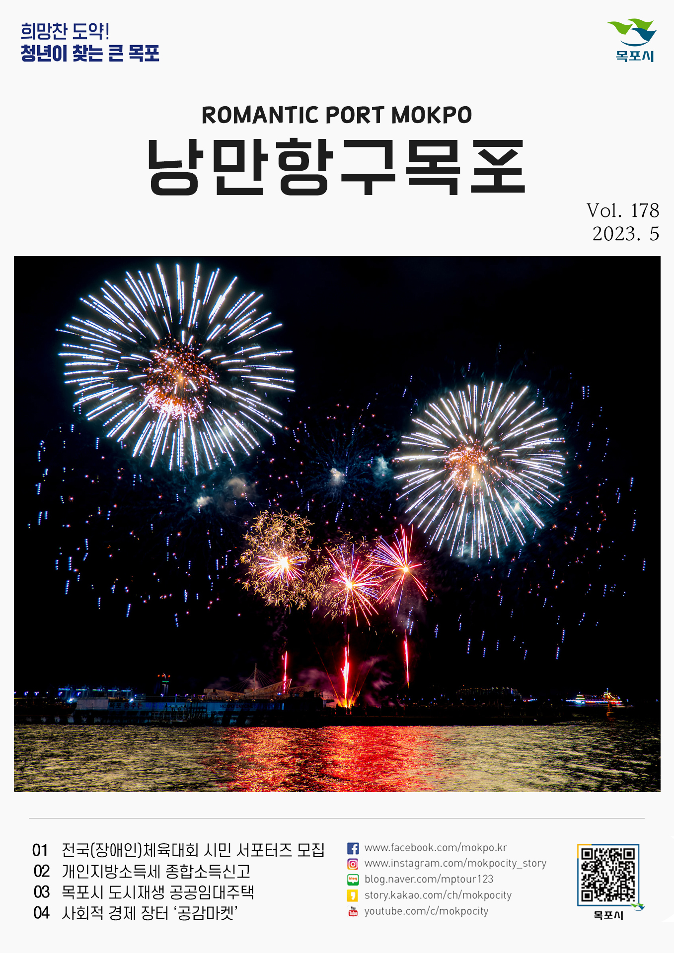 희망찬 도약! 청년이 찾는 큰 목포 목포시 POMANTIC PORT MOKPO 낭만항구목포 VOl.178 2023. 5
01 전국(장애인)체육대회 시민 서포터즈 모집
02 개인지방소득세 종합소득신고
03 목포시 도시재생 공공임대주택
04 사회적 경제 장터'공감마켓'
페이스북:www.facebook.com/mokpo.kr
인스타그램:www.instagram.com/mokpocity_story
블로그:blog.naver.com/mptour123
카카오스토리:story.kakao.com/ch/mokpocity
유투브:youtube.com/c/mokpocity
목포시 qr코드