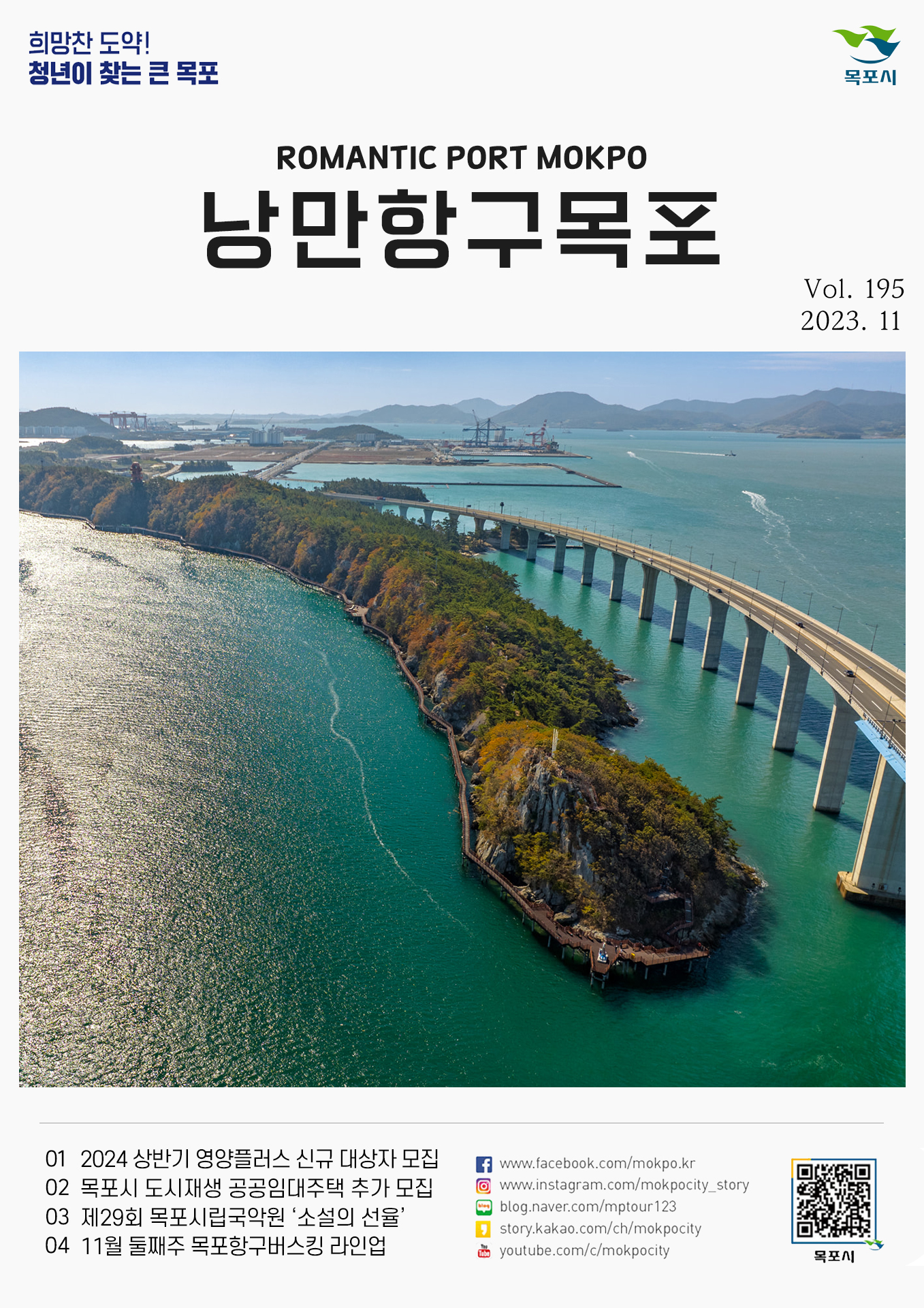 희망찬 도약! 청년이 찾는 큰 목포 목포시 POMANTIC PORT MOKPO 낭만항구목포 VOl.195 2023. 11
01 2024 상반기 영양플러스 신규 대상자 모집
02 목포시 도시재생 공공임대주택 추가 모집
03 제29회 목포시립국악원 '소설의 선율'
04 11월 둘째주 목포항구버스킹 라인업
페이스북:www.facebook.com/mokpo.kr
인스타그램:www.instagram.com/mokpocity_story
블로그:blog.naver.com/mptour123
카카오스토리:story.kakao.com/ch/mokpocity
유투브:youtube.com/c/mokpocity
목포시 qr코드