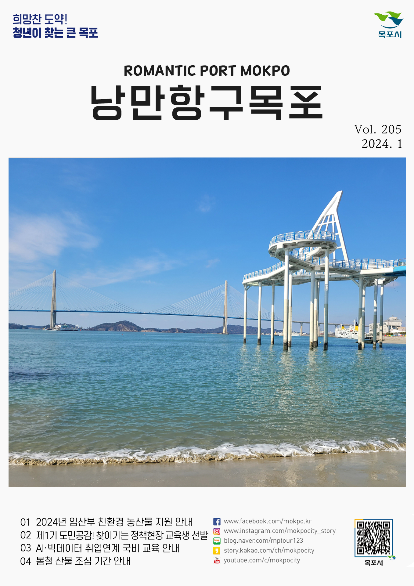 희망찬 도약! 청년이 찾는 큰 목포 목포시 POMANTIC PORT MOKPO 낭만항구목포 VOl.205 2024. 1
01 2024년 임산부 친환경 농산물 지원 안내
02 제1기 도민공감! 찾아가는 정책현장 교육생 선발
03 AI-빅데이터 취업연계 국비 교육 안내
04 봄철 산불 조심 기간 안내
페이스북:www.facebook.com/mokpo.kr
인스타그램:www.instagram.com/mokpocity_story
블로그:blog.naver.com/mptour123
카카오스토리:story.kakao.com/ch/mokpocity
유투브:youtube.com/c/mokpocity
목포시 qr코드