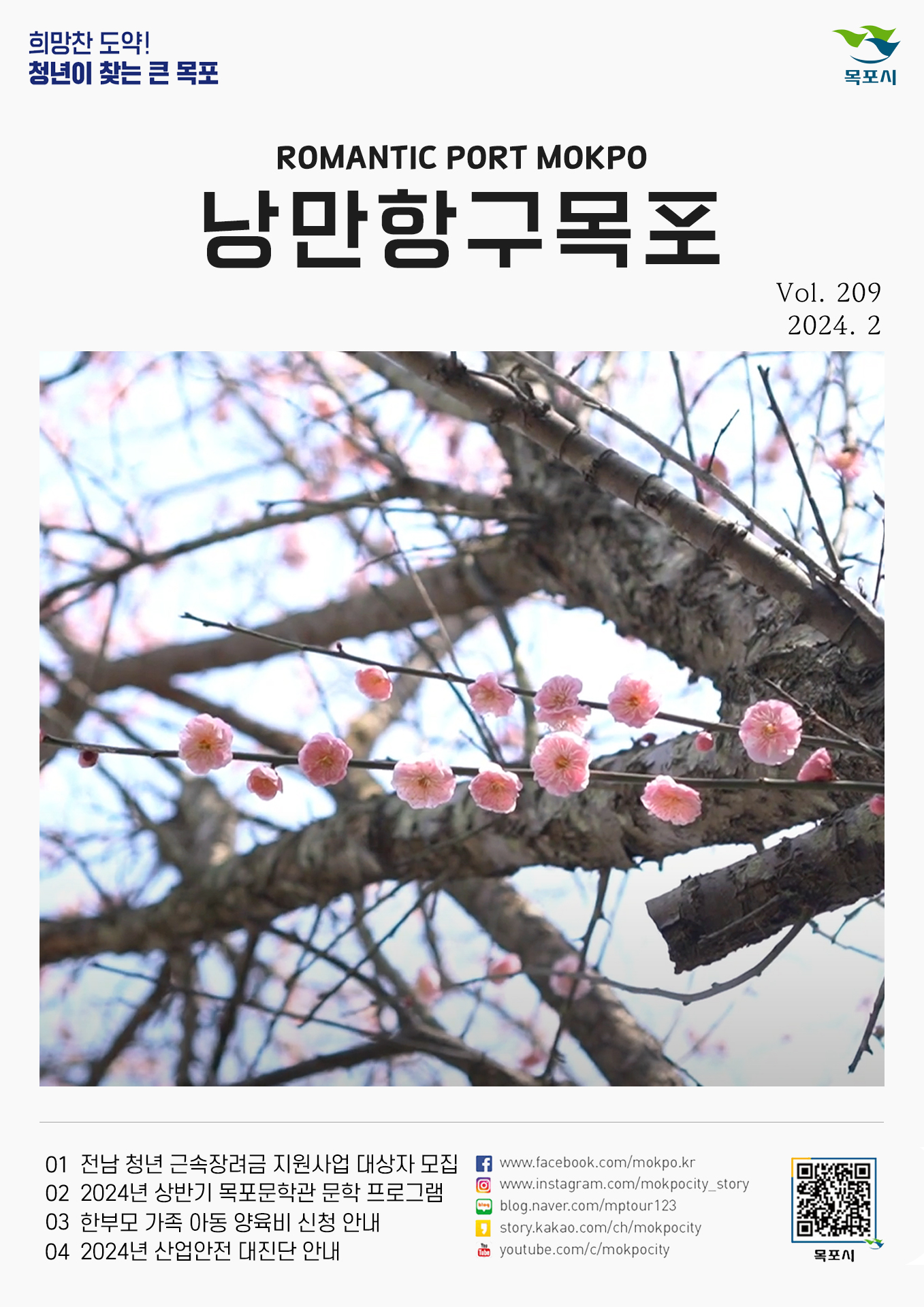 희망찬 도약! 청년이 찾는 큰 목포 목포시 POMANTIC PORT MOKPO 낭만항구목포 VOl.209 2024. 2
01 전남 청년 근속장려금 지원사업 대상자 모집
02 2024년 상반기 목포문학관 문학 프로그램
03 한부모 가족 아동 양육비 신청 안내
04 2024년 산업안전 대진단 안내
페이스북:www.facebook.com/mokpo.kr
인스타그램:www.instagram.com/mokpocity_story
블로그:blog.naver.com/mptour123
카카오스토리:story.kakao.com/ch/mokpocity
유투브:youtube.com/c/mokpocity
목포시 qr코드