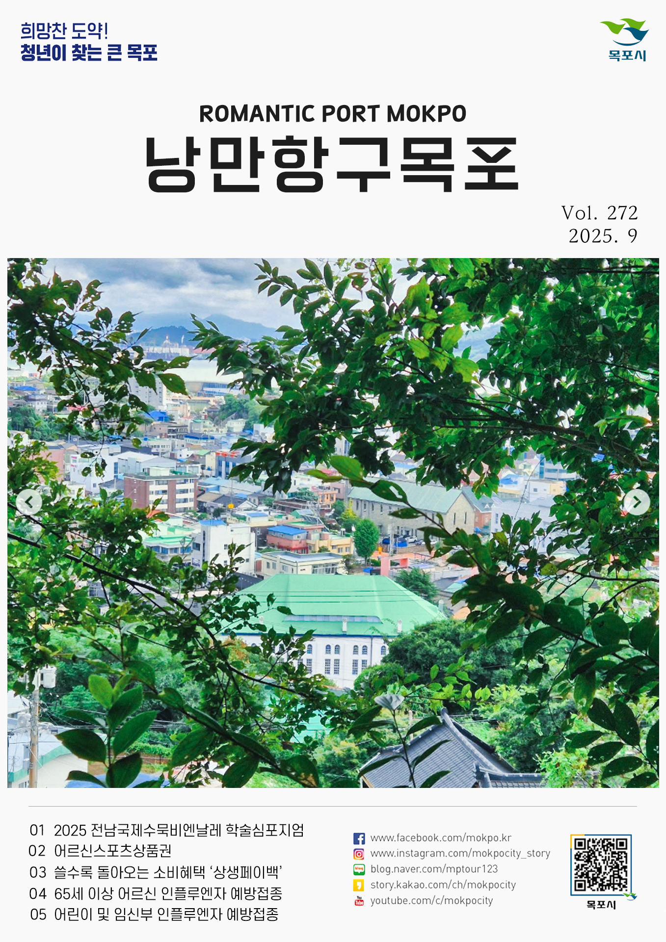 희망찬 도약! 청년이 찾는 큰 목포 ROMANTIC PORT MOKPO 낭만항구 목포 Vol. 272 2025. 9 01 2025 전남국제수묵비엔날레 학술심포지엄 02 어르신스포츠상품권 03 쓸수록 돌아오는 소비혜택 ‘상생페이백’ 04 65세 이상 어르신 인플루엔자 예방접종 05 어린이 및 임신부 인플루엔자 예방접종 www.facebook.com/mokpo.kr www.instagram.com/mokpocity_story blog.naver.com/mptour123 story.kakao.com/ch/mokpocity youtube.com/c/mokpocity 목포시