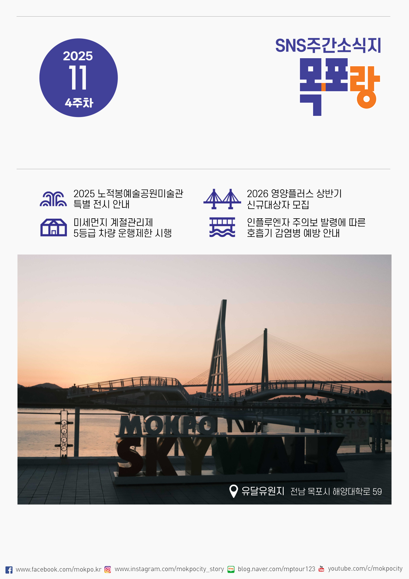2025 11 4주차 SNS주간소식지 목포랑. 2025 노적봉예술공원미술관 특별 전시 안내, 2026 영양플러스 상반기 신규대상자 모집, 미세먼지 계절관리제 5등급 차량 운행제한 시행, 인플루엔자 주의보 발령에 따른 호흡기 감염병 예방 안내 페이스북 www.facebook.com/mokpo.kr 인스타그램 www.instagram.com/mokpocity_story 블로그 blog.naver.com/mptour123 유튜브 youtube.com/c/mokpocity