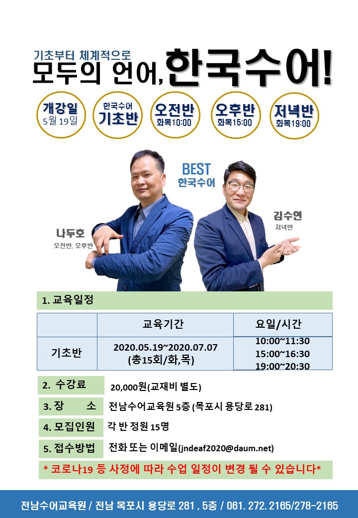 기초부터 체계적으로모두의 언어, 한국수어!
개강일 5월 19일 / 한국수어 기초반 / 오전반 화목10:00 / 오후반 화복 15:00 / 저녁반 화목 19:00 
BEST 한국수에 : 김수연 저녁반 / 나두호 오전반, 오후반
1. 교육일정
교육기간 :  2020.05.19~2020.07.07 기초반 (총15회/화,목)
요일/시간 : 10:00~11:30 / 15:00~16:30 / 19:00~20:30 
2. 수강료 20,000원(교재비 별도) 
3. 장 소 전남수어교육원 5층 (목포시 용당로 281) 
4. 모집인원 각 반 정원 15명 
5. 접수방법 전화 또는 이메일(jndeaf2020@daum.net)
* 코로나19 등 사정에 따라 수업 일정이 변경 될 수 있습니다*
전남수어교육원 / 전남 목포시 용당로 281 , 5층 / 061. 272. 2165/278-2165
