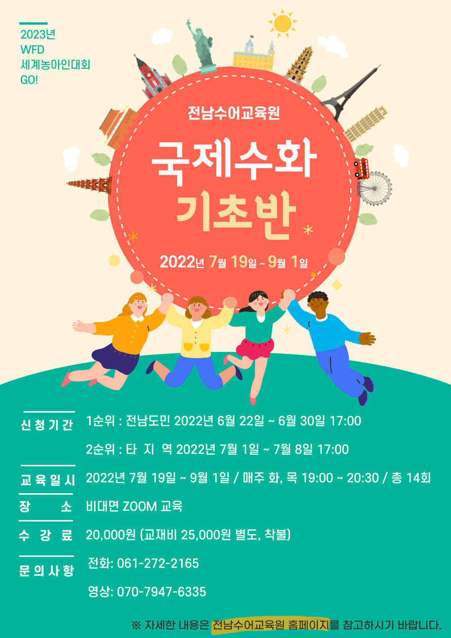 2023년 WFD세계농아인대회 GO! 전남수어교육원 국제수화 기초반 2022년 7월 19일~9월1일 -신청기간 : 1순위 전남도민 2022년 6월 22일 ~ 6월 30일 17:00 2순위 타지역 2022년 7월 1일~7월 8일 17:00 -교육일시 : 2022년 7월19일 ~9월1일 / 매주 화, 목 19:00~20:30 / 총 14회 -장소:비대면 Zoom교육 -수강료:20,000원(교재비 25,000원 별도, 착불) -문의사항 전화 061-272-2165 / 영상:070-9747-6335 ※자세한 내용은 전남수어교육원 홈페이지를 참고하시기 바랍니다.