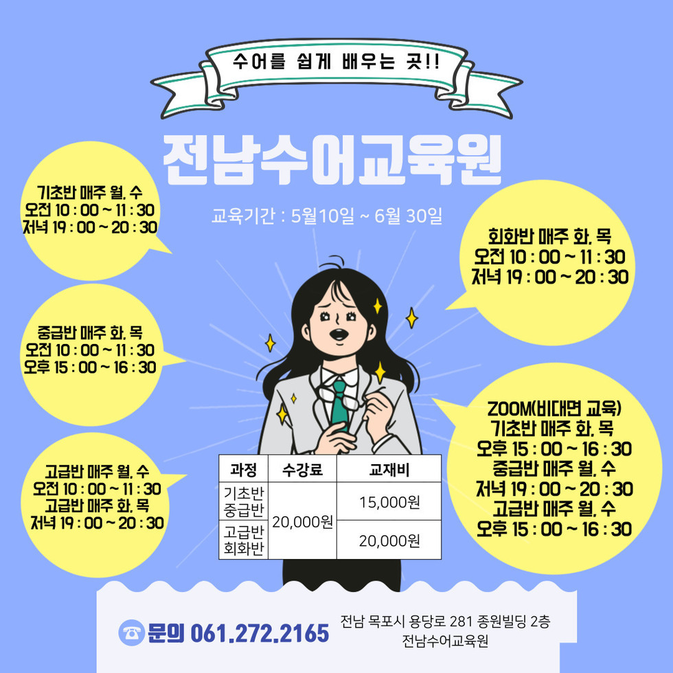 수어를 쉽게 배우는 곳!! 전남수어교육원 교육기간: 5월10일~6월30일 | 기초반 매주 월,수 오전 10:00~11:30 저녁 19:00~20:30 | 중급반 매주 화,목 오전 10:00~11:30 오후 15:00~16:30 | 고급반 매주 월,수 오전 10:200~11:30 고급반 매주 화,목 저녁 19:00~20:30 | 회화반 매주 화목 오전 10:00~11:30 저녁 19:00~20:30 | ZOOM(비대면 교육) 기초반 매주 화,목 오후 15:00~16:30 중급반 매주 월,수 저녁 19:00~20:30 고급반 매주 월,수 오후 15:00~16:30 | 기초반/중급반 수강료 20,000원 교재비 15,000원, 고급반/회화반 수강료 20,000원 교재비 20,000원 | 문의 061.272.2165 전남 목포시 용당로 281 종원빌딩 2층 전남수어교육원